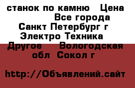 станок по камню › Цена ­ 29 000 - Все города, Санкт-Петербург г. Электро-Техника » Другое   . Вологодская обл.,Сокол г.